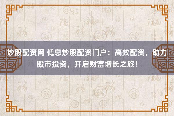 炒股配资网 低息炒股配资门户：高效配资，助力股市投资，开启财富增长之旅！