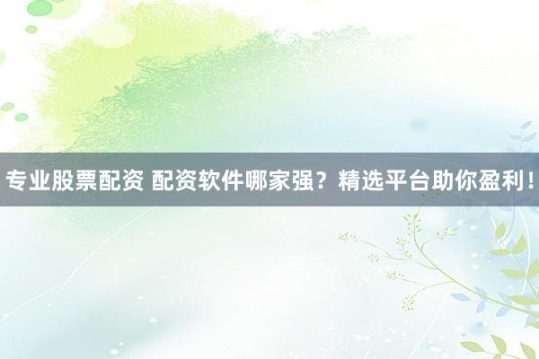专业股票配资 配资软件哪家强？精选平台助你盈利！