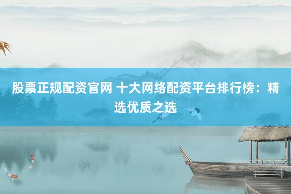 股票正规配资官网 十大网络配资平台排行榜:精选优质之选