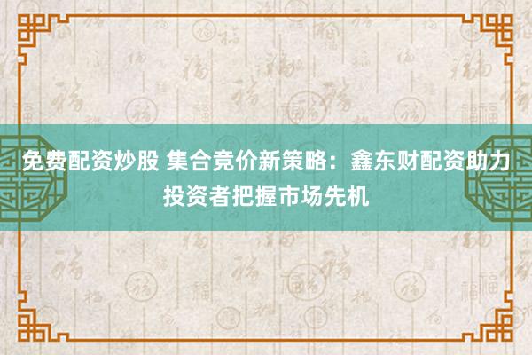 免费配资炒股 集合竞价新策略：鑫东财配资助力投资者把握市场先机