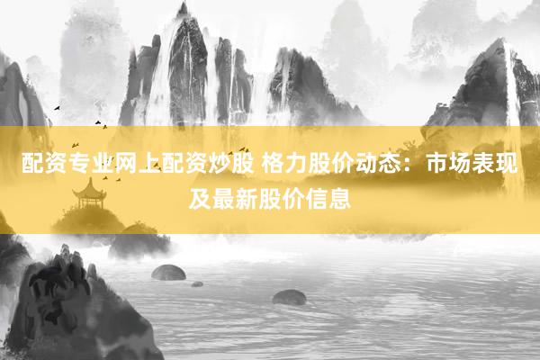 配资专业网上配资炒股 格力股价动态:市场表现及最新股价信息