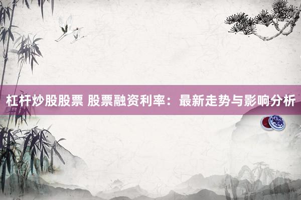 杠杆炒股股票 股票融资利率:最新走势与影响分析