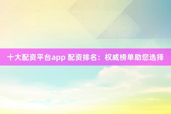 十大配资平台app 配资排名:权威榜单助您选择