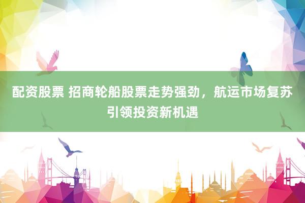 配资股票 招商轮船股票走势强劲，航运市场复苏引领投资新机遇