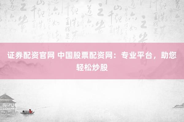 证券配资官网 中国股票配资网:专业平台,助您轻松炒股