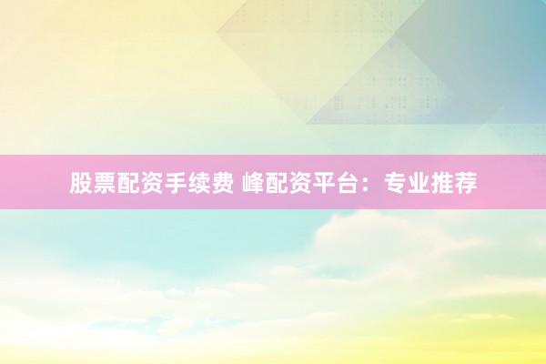 股票配资手续费 峰配资平台：专业推荐
