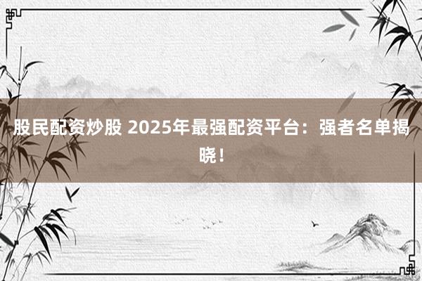 股民配资炒股 2025年最强配资平台：强者名单揭晓！