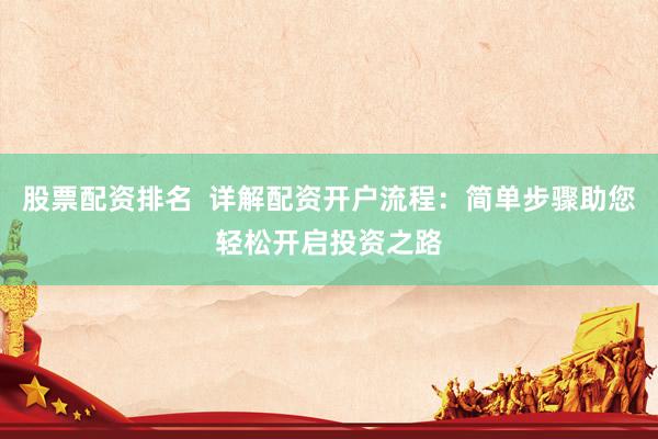 股票配资排名  详解配资开户流程：简单步骤助您轻松开启投资之路