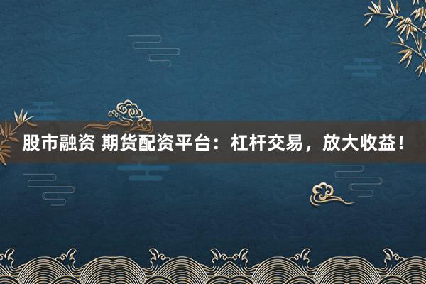 股市融资 期货配资平台：杠杆交易，放大收益！