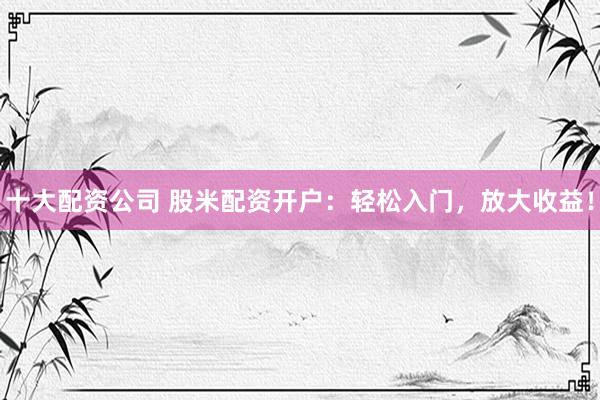 十大配资公司 股米配资开户：轻松入门，放大收益！