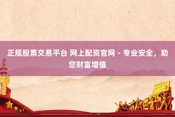 正规股票交易平台 网上配资官网 - 专业安全，助您财富增值
