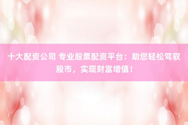 十大配资公司 专业股票配资平台：助您轻松驾驭股市，实现财富增值！