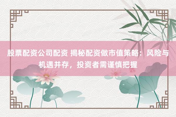 股票配资公司配资 揭秘配资做市值策略：风险与机遇并存，投资者需谨慎把握
