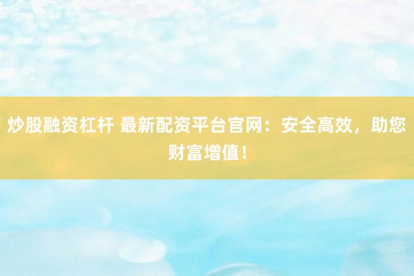 炒股融资杠杆 最新配资平台官网：安全高效，助您财富增值！