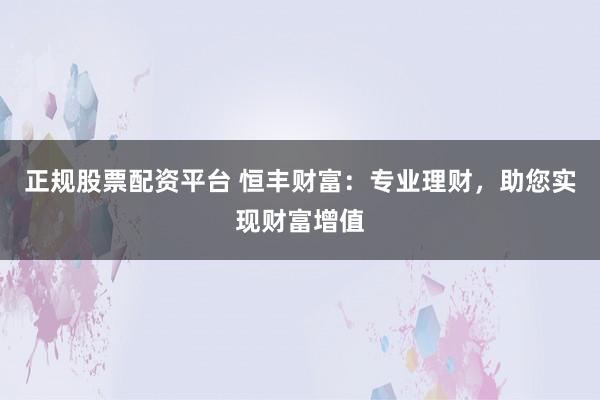 正规股票配资平台 恒丰财富:专业理财,助您实现财富增值