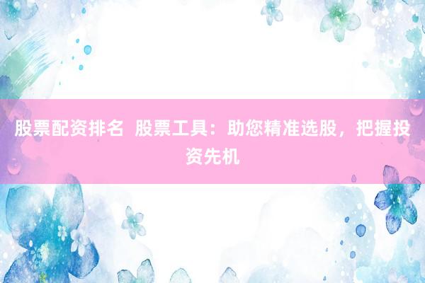 股票配资排名  股票工具：助您精准选股，把握投资先机