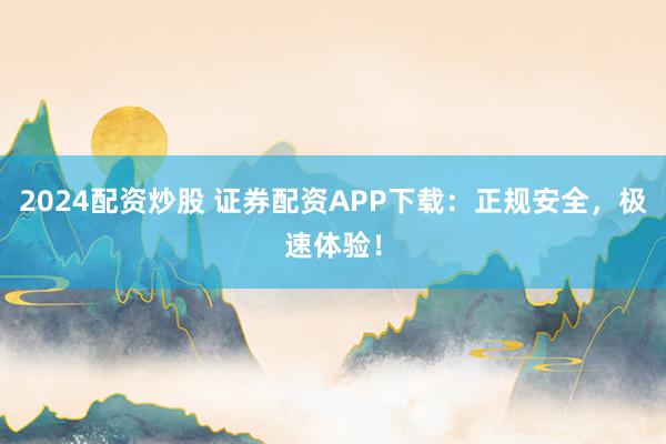 2024配资炒股 证券配资APP下载：正规安全，极速体验！