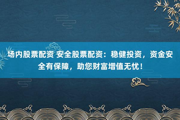 场内股票配资 安全股票配资：稳健投资，资金安全有保障，助您财富增值无忧！