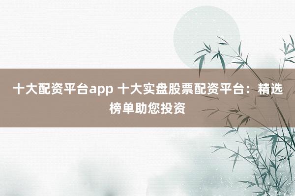 十大配资平台app 十大实盘股票配资平台：精选榜单助您投资