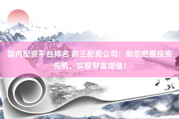 国内配资平台排名 前三配资公司：助您把握投资先机，实现财富增值！