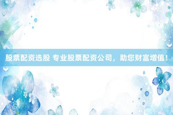 股票配资选股 专业股票配资公司，助您财富增值！