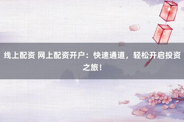 线上配资 网上配资开户：快速通道，轻松开启投资之旅！