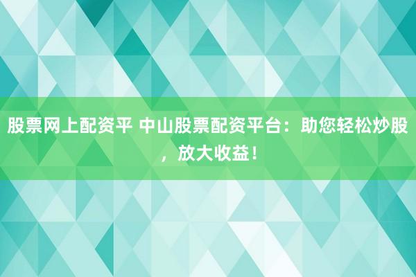 股票网上配资平 中山股票配资平台：助您轻松炒股，放大收益！