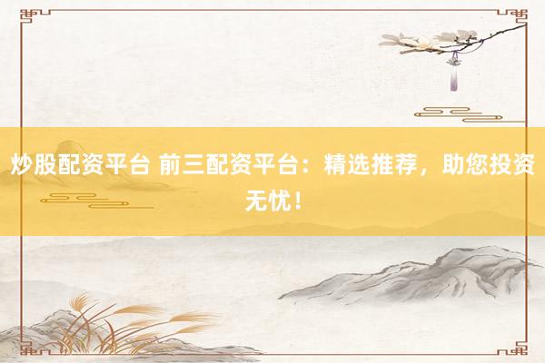 炒股配资平台 前三配资平台：精选推荐，助您投资无忧！