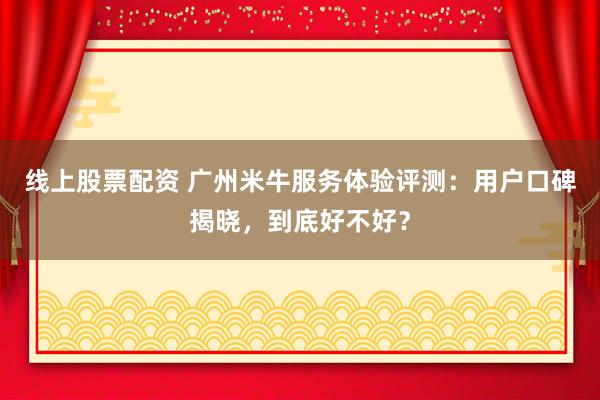 线上股票配资 广州米牛服务体验评测:用户口碑揭晓,到底好不好?