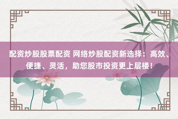 配资炒股股票配资 网络炒股配资新选择：高效、便捷、灵活，助您股市投资更上层楼！