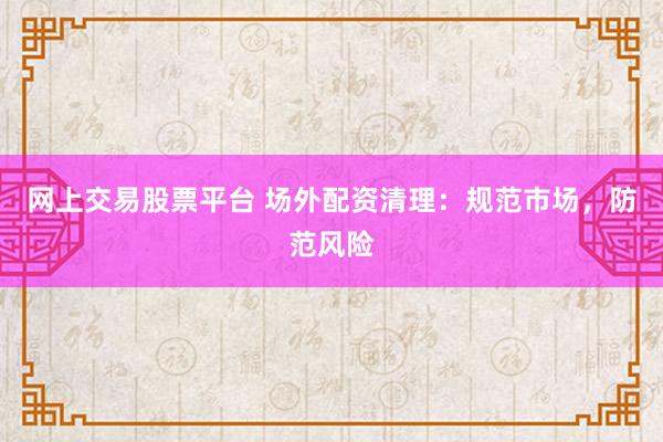 网上交易股票平台 场外配资清理：规范市场，防范风险