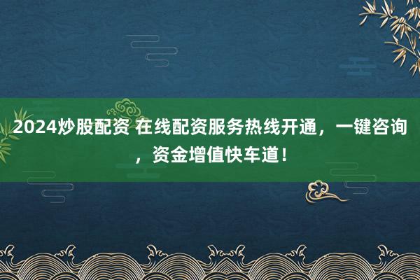 2024炒股配资 在线配资服务热线开通，一键咨询，资金增值快车道！