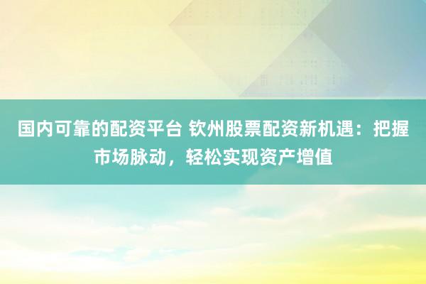 国内可靠的配资平台 钦州股票配资新机遇：把握市场脉动，轻松实现资产增值