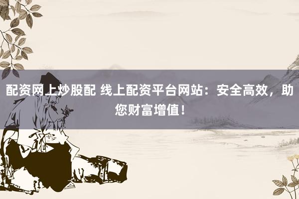 配资网上炒股配 线上配资平台网站：安全高效，助您财富增值！