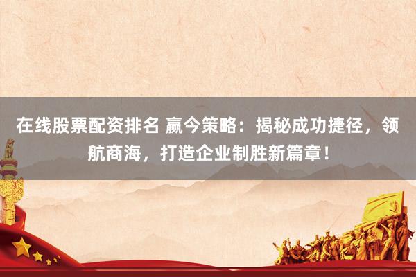 在线股票配资排名 赢今策略：揭秘成功捷径，领航商海，打造企业制胜新篇章！