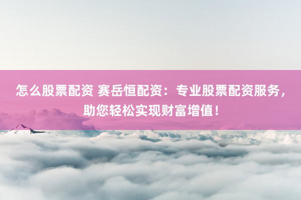 怎么股票配资 赛岳恒配资：专业股票配资服务，助您轻松实现财富增值！