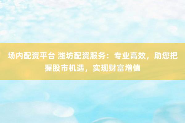 场内配资平台 潍坊配资服务:专业高效,助您把握股市机遇,实现财富增值
