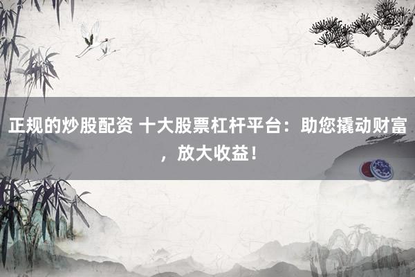 正规的炒股配资 十大股票杠杆平台：助您撬动财富，放大收益！