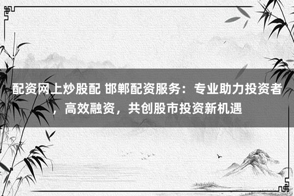 配资网上炒股配 邯郸配资服务：专业助力投资者，高效融资，共创股市投资新机遇