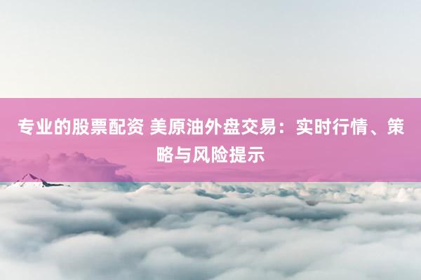 专业的股票配资 美原油外盘交易：实时行情、策略与风险提示