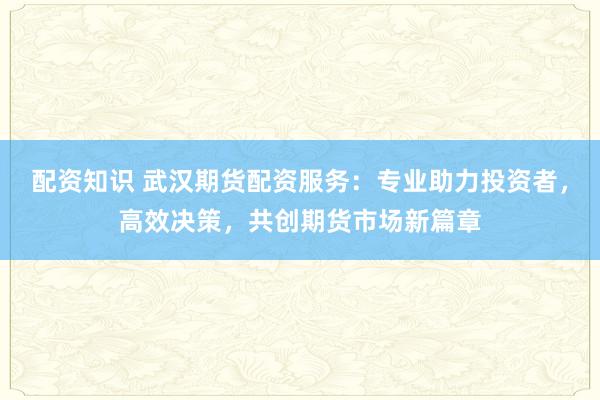 配资知识 武汉期货配资服务：专业助力投资者，高效决策，共创期货市场新篇章