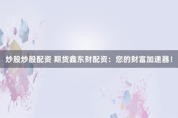 炒股炒股配资 期货鑫东财配资：您的财富加速器！